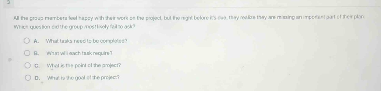 all the group members feel happy with their work on the project, but the night before its due, they realize they are missing an important part of their plan. which question did the group most likely fail to ask?\na. what tasks need to be completed?\nb. what will each task require?\nc. what is the point of the project?\nd. what is the goal of the project?