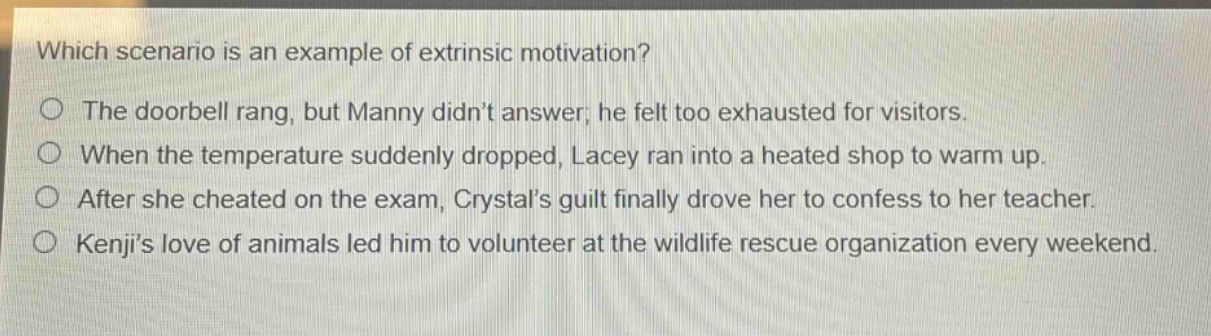 which scenario is an example of extrinsic motivation?\nthe doorbell rang, but manny didnt answer; he felt too exhausted for visitors.\nwhen the temperature suddenly dropped, lacey ran into a heated shop to warm up.\nafter she cheated on the exam, crystals guilt finally drove her to confess to her teacher.\nkenjis love of animals led him to volunteer at the wildlife rescue organization every weekend.