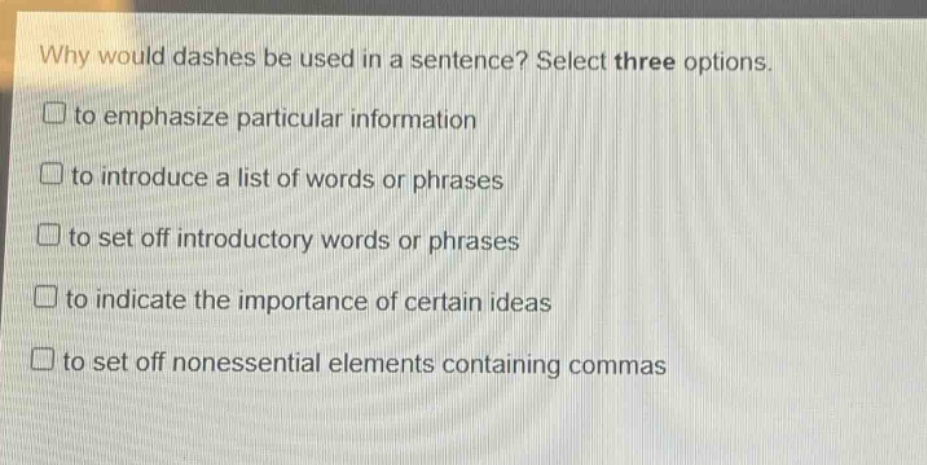 why would dashes be used in a sentence? select three options.\n□ to emphasize particular information\n□ to introduce a list of words or phrases\n□ to set off introductory words or phrases\n□ to indicate the importance of certain ideas\n□ to set off nonessential elements containing commas