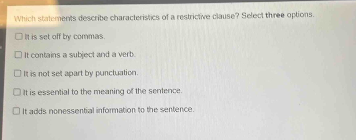 which statements describe characteristics of a restrictive clause? select three options.\n□ it is set off by commas.\n□ it contains a subject and a verb.\n□ it is not set apart by punctuation.\n□ it is essential to the meaning of the sentence.\n□ it adds nonessential information to the sentence.