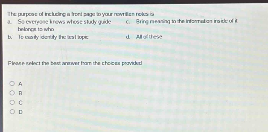 the purpose of including a front page to your rewritten notes is\na. so everyone knows whose study guide belongs to who\nc. bring meaning to the information inside of it\nb. to easily identify the test topic\nd. all of these\nplease select the best answer from the choices provided\na\nb\nc\nd