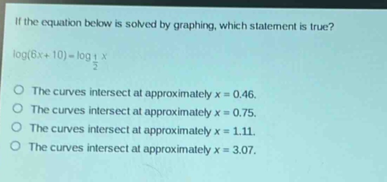 if the equation below is solved by graphing, which statement is true?\nlog(6x + 10)=log_{\frac{1}{2}}x\nthe curves intersect at approximately x = 0.46.\nthe curves intersect at approximately x = 0.75.\nthe curves intersect at approximately x = 1.11.\nthe curves intersect at approximately x = 3.07.