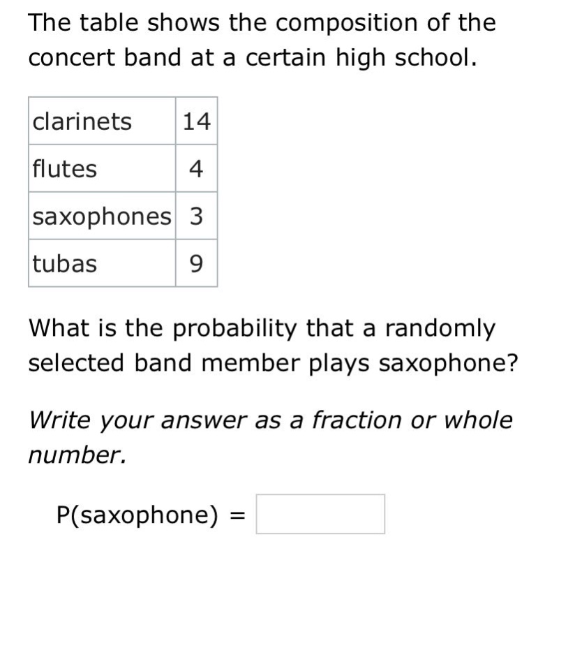the table shows the composition of the concert band at a certain high school. clarinets 14 flutes 4 saxophones 3 tubas 9 what is the probability that a randomly selected band member plays saxophone? write your answer as a fraction or whole number. p(saxophone) =