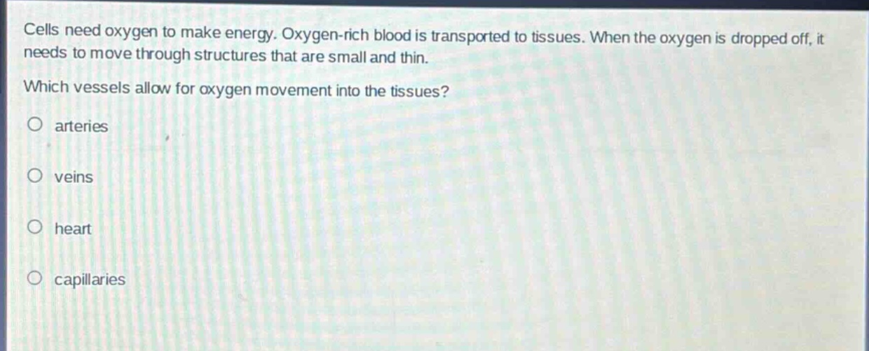 cells need oxygen to make energy. oxygen - rich blood is transported to tissues. when the oxygen is dropped off, it needs to move through structures that are small and thin. which vessels allow for oxygen movement into the tissues?\no arteries\no veins\no heart\no capillaries
