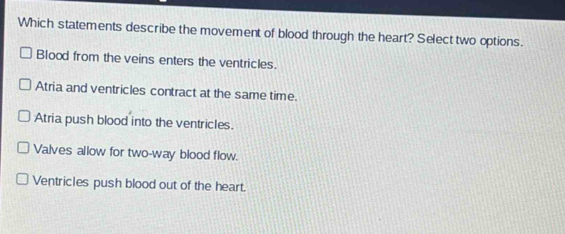 which statements describe the movement of blood through the heart? select two options.\n□ blood from the veins enters the ventricles.\n□ atria and ventricles contract at the same time.\n□ atria push blood into the ventricles.\n□ valves allow for two - way blood flow.\n□ ventricles push blood out of the heart.