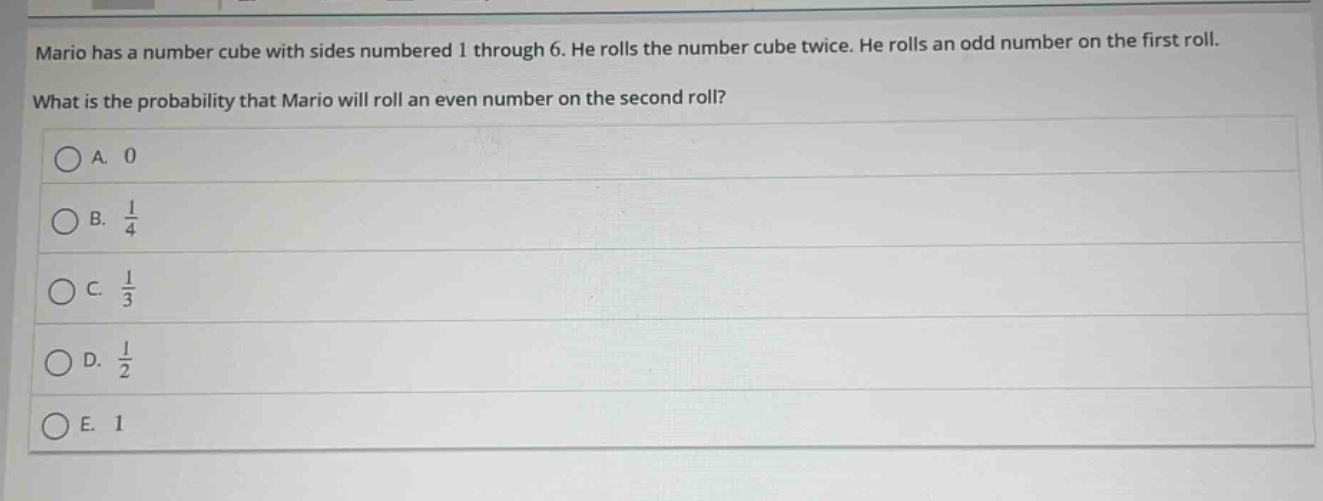 mario has a number cube with sides numbered 1 through 6. he rolls the number cube twice. he rolls an odd number on the first roll. what is the probability that mario will roll an even number on the second roll?\na. 0\nb. $\frac{1}{4}$\nc. $\frac{1}{3}$\nd. $\frac{1}{2}$\ne. 1