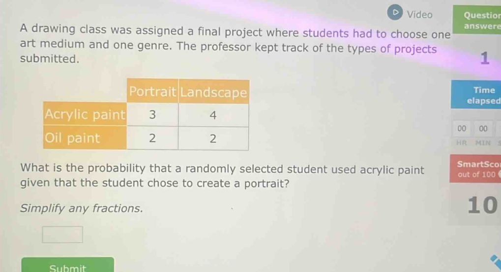 a drawing class was assigned a final project where students had to choose one art medium and one genre. the professor kept track of the types of projects submitted.\n| |portrait|landscape|\n|--|--|--|\n|acrylic paint|3|4|\n|oil paint|2|2|\nwhat is the probability that a randomly selected student used acrylic paint given that the student chose to create a portrait?\nsimplify any fractions.
