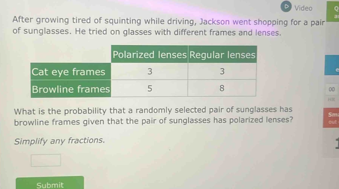 after growing tired of squinting while driving, jackson went shopping for a pair of sunglasses. he tried on glasses with different frames and lenses.\n| |polarized lenses|regular lenses|\n|--|--|--|\n|cat eye frames|3|3|\n|browline frames|5|8|\nwhat is the probability that a randomly selected pair of sunglasses has browline frames given that the pair of sunglasses has polarized lenses?\nsimplify any fractions.