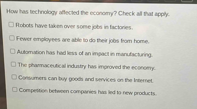 how has technology affected the economy? check all that apply.\n□ robots have taken over some jobs in factories.\n□ fewer employees are able to do their jobs from home.\n□ automation has had less of an impact in manufacturing.\n□ the pharmaceutical industry has improved the economy.\n□ consumers can buy goods and services on the internet.\n□ competition between companies has led to new products.