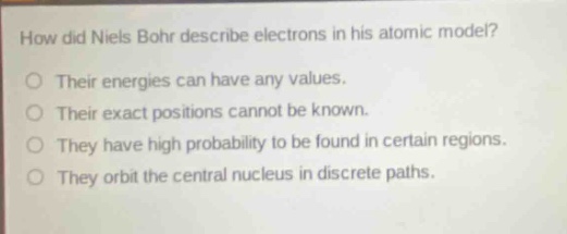 how did niels bohr describe electrons in his atomic model?\no their energies can have any values.\no their exact positions cannot be known.\no they have high probability to be found in certain regions.\no they orbit the central nucleus in discrete paths.