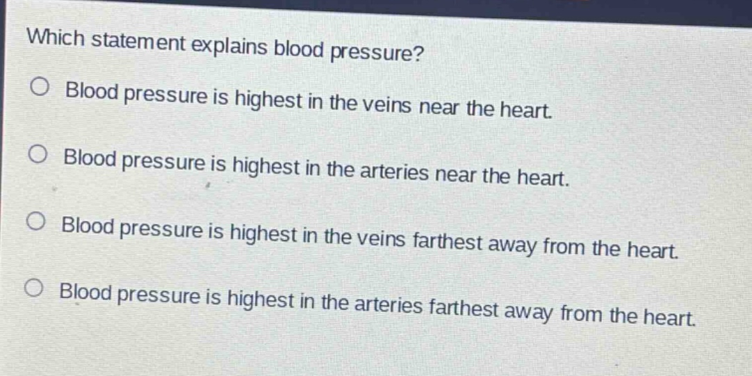 which statement explains blood pressure?\no blood pressure is highest in the veins near the heart.\no blood pressure is highest in the arteries near the heart.\no blood pressure is highest in the veins farthest away from the heart.\no blood pressure is highest in the arteries farthest away from the heart.