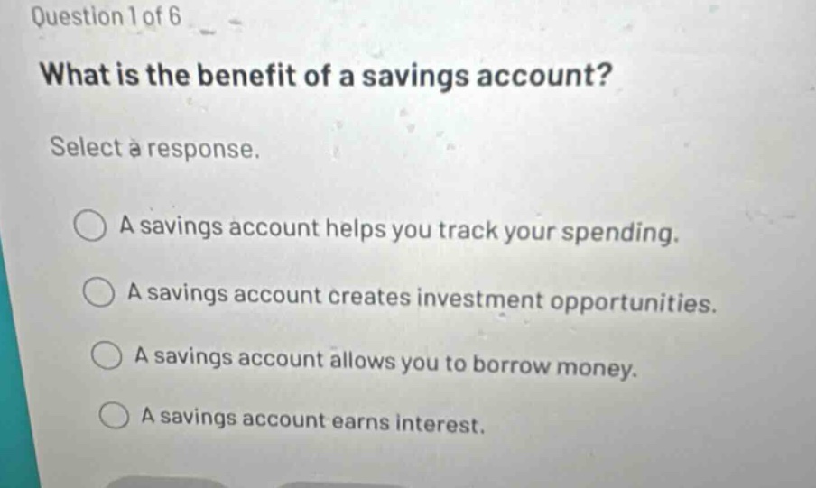 question 1 of 6\nwhat is the benefit of a savings account?\nselect a response.\na savings account helps you track your spending.\na savings account creates investment opportunities.\na savings account allows you to borrow money.\na savings account earns interest.