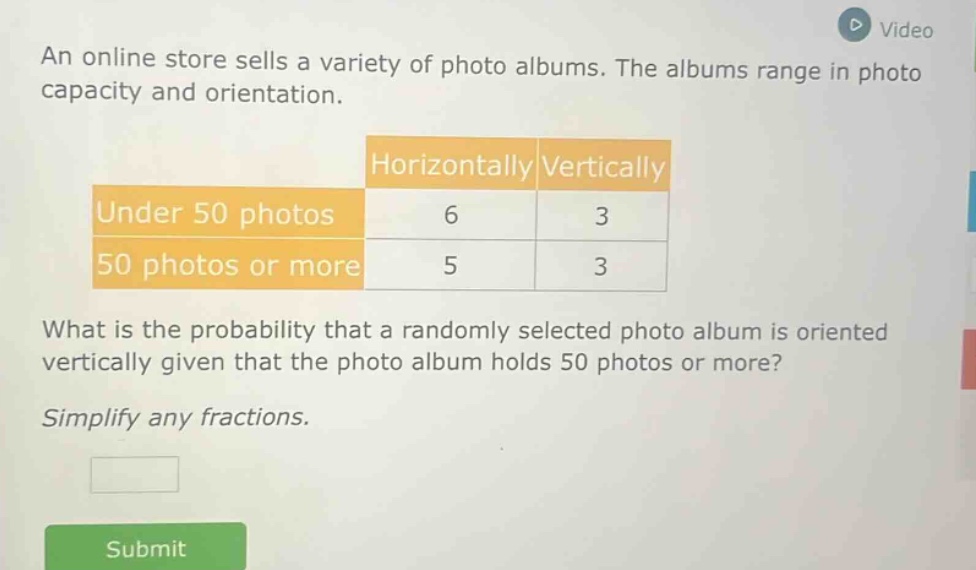an online store sells a variety of photo albums. the albums range in photo capacity and orientation.\n| |horizontally|vertically|\n|--|--|--|\n|under 50 photos|6|3|\n|50 photos or more|5|3|\nwhat is the probability that a randomly selected photo album is oriented vertically given that the photo album holds 50 photos or more?\nsimplify any fractions.