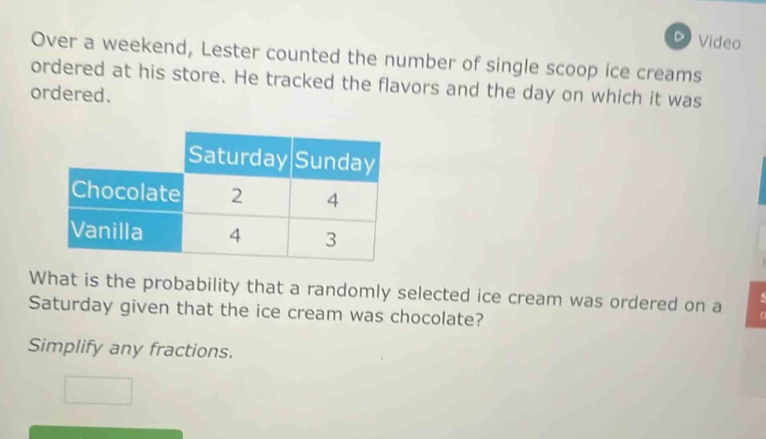 over a weekend, lester counted the number of single scoop ice creams ordered at his store. he tracked the flavors and the day on which it was ordered.\n| |saturday|sunday|\n|--|--|--|\n|chocolate|2|4|\n|vanilla|4|3|\nwhat is the probability that a randomly selected ice cream was ordered on a saturday given that the ice cream was chocolate?\nsimplify any fractions.