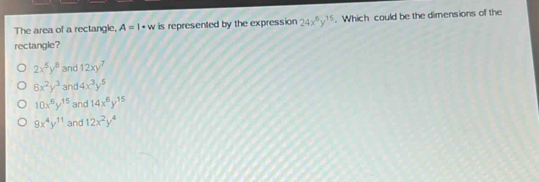 the area of a rectangle, $a = lcdot w$ is represented by the expression $24x^{6}y^{15}$. which could be the dimensions of the rectangle?\n$2x^{5}y^{8}$ and $12xy^{7}$\n$6x^{2}y^{3}$ and $4x^{3}y^{5}$\n$10x^{6}y^{15}$ and $14x^{6}y^{15}$\n$9x^{4}y^{11}$ and $12x^{2}y^{4}$