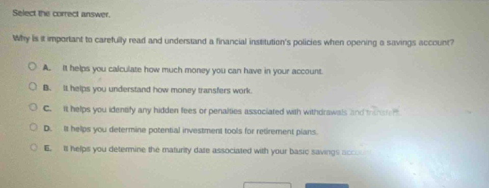 select the correct answer.\nwhy is it important to carefully read and understand a financial institutions policies when opening a savings account?\na. it helps you calculate how much money you can have in your account.\nb. it helps you understand how money transfers work.\nc. it helps you identify any hidden fees or penalties associated with withdrawals and transfers.\nd. it helps you determine potential investment tools for retirement plans.\ne. it helps you determine the maturity date associated with your basic savings account.