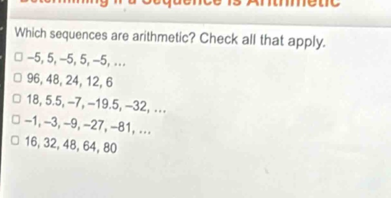 which sequences are arithmetic? check all that apply.\n□ -5, 5, -5, 5, -5, ...\n□ 96, 48, 24, 12, 6\n□ 18, 5.5, -7, -19.5, -32, ...\n□ -1, -3, -9, -27, -81, ...\n□ 16, 32, 48, 64, 80