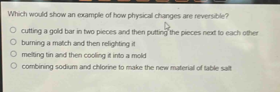 which would show an example of how physical changes are reversible?\no cutting a gold bar in two pieces and then putting the pieces next to each other\no burning a match and then relighting it\no melting tin and then cooling it into a mold\no combining sodium and chlorine to make the new material of table salt