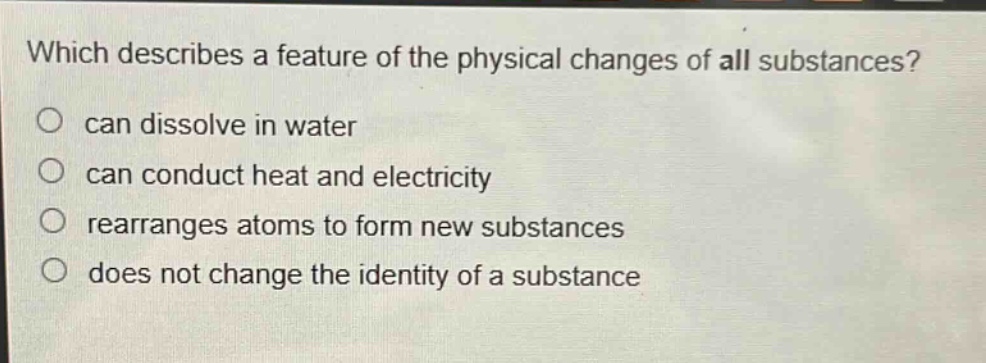which describes a feature of the physical changes of all substances?\ncan dissolve in water\ncan conduct heat and electricity\nrearranges atoms to form new substances\ndoes not change the identity of a substance