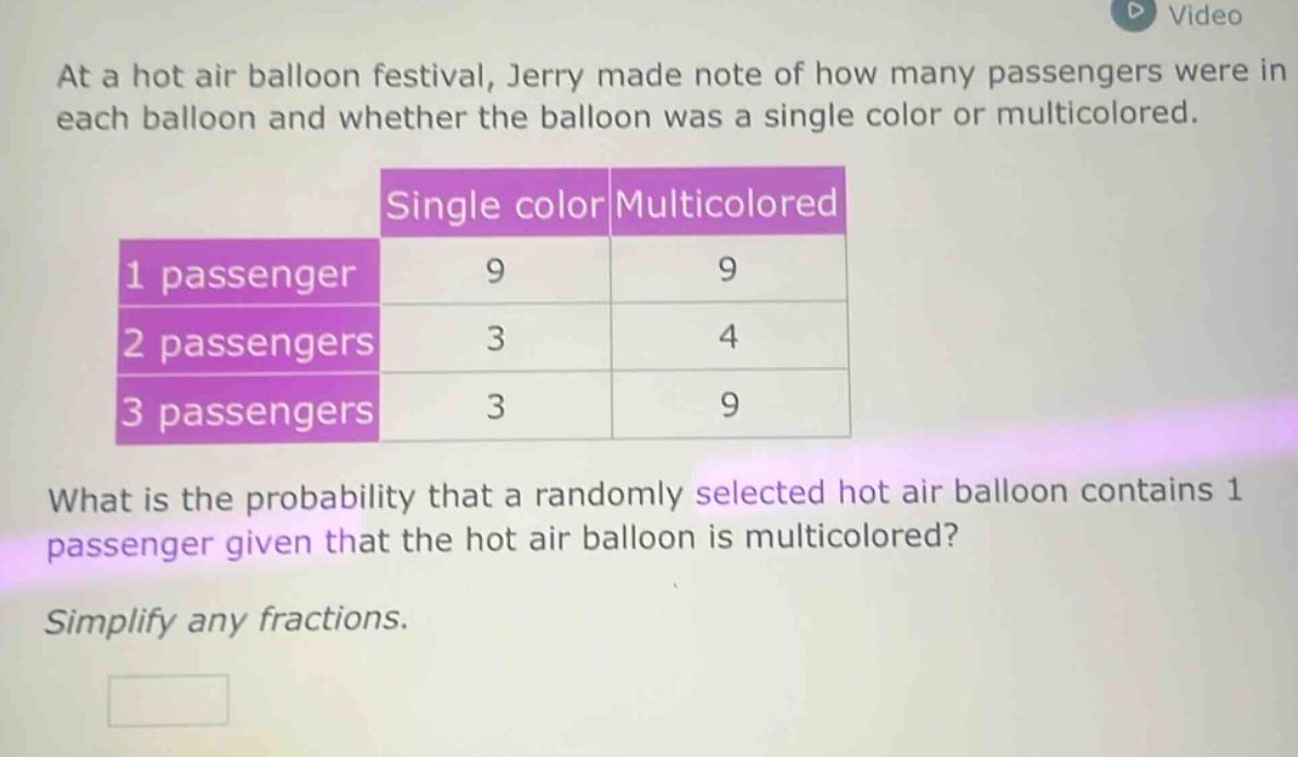 at a hot air balloon festival, jerry made note of how many passengers were in each balloon and whether the balloon was a single color or multicolored.\n| |single color|multicolored|\n|----|----|----|\n|1 passenger|9|9|\n|2 passengers|3|4|\n|3 passengers|3|9|\nwhat is the probability that a randomly selected hot air balloon contains 1 passenger given that the hot air balloon is multicolored?\nsimplify any fractions.