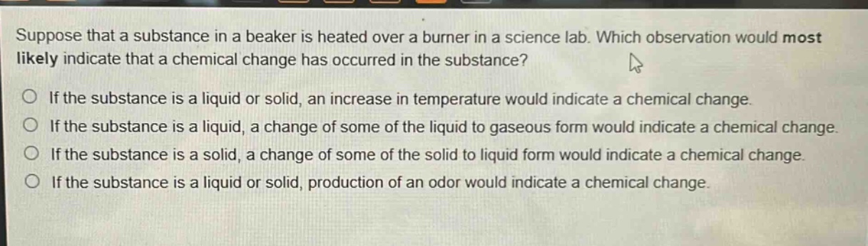 suppose that a substance in a beaker is heated over a burner in a science lab. which observation would most likely indicate that a chemical change has occurred in the substance?\nif the substance is a liquid or solid, an increase in temperature would indicate a chemical change.\nif the substance is a liquid, a change of some of the liquid to gaseous form would indicate a chemical change.\nif the substance is a solid, a change of some of the solid to liquid form would indicate a chemical change.\nif the substance is a liquid or solid, production of an odor would indicate a chemical change.
