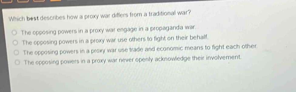 which best describes how a proxy war differs from a traditional war?\nthe opposing powers in a proxy war engage in a propaganda war.\nthe opposing powers in a proxy war use others to fight on their behalf.\nthe opposing powers in a proxy war use trade and economic means to fight each other.\nthe opposing powers in a proxy war never openly acknowledge their involvement.