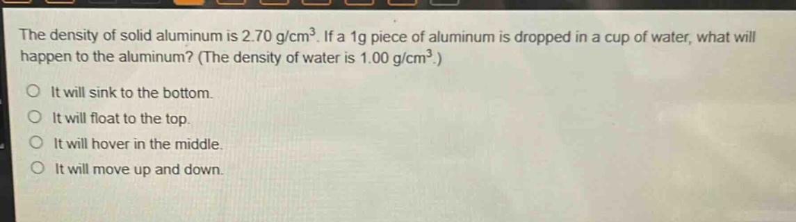 the density of solid aluminum is 2.70 g/cm³. if a 1g piece of aluminum is dropped in a cup of water, what will happen to the aluminum? (the density of water is 1.00 g/cm³.)\nit will sink to the bottom.\nit will float to the top.\nit will hover in the middle.\nit will move up and down.