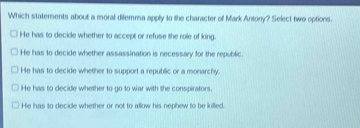 which statements about a moral dilemma apply to the character of mark antony? select two options.\nhe has to decide whether to accept or refuse the role of king.\nhe has to decide whether assassination is necessary for the republic.\nhe has to decide whether to support a republic or a monarchy.\nhe has to decide whether to go to war with the conspirators.\nhe has to decide whether or not to allow his nephew to be killed.
