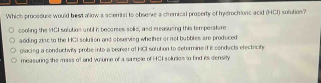 which procedure would best allow a scientist to observe a chemical property of hydrochloric acid (hcl) solution?\no cooling the hcl solution until it becomes solid, and measuring this temperature\no adding zinc to the hcl solution and observing whether or not bubbles are produced\no placing a conductivity probe into a beaker of hcl solution to determine if it conducts electricity\no measuring the mass of and volume of a sample of hcl solution to find its density