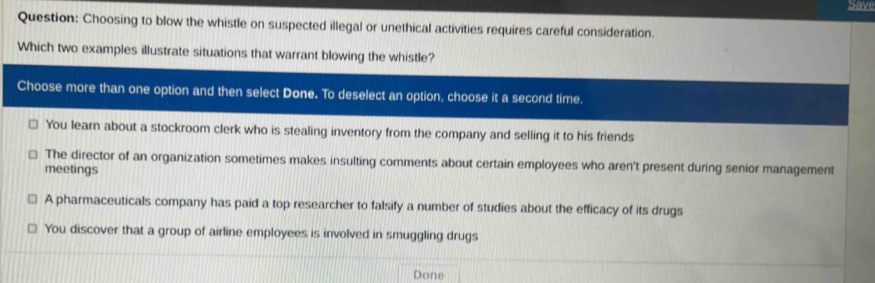question: choosing to blow the whistle on suspected illegal or unethical activities requires careful consideration. which two examples illustrate situations that warrant blowing the whistle? choose more than one option and then select done. to deselect an option, choose it a second time. you learn about a stockroom clerk who is stealing inventory from the company and selling it to his friends the director of an organization sometimes makes insulting comments about certain employees who arent present during senior management meetings a pharmaceuticals company has paid a top researcher to falsify a number of studies about the efficacy of its drugs you discover that a group of airline employees is involved in smuggling drugs