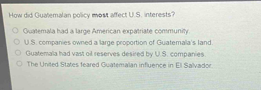 how did guatemalan policy most affect u.s. interests?\nguatemala had a large american expatriate community.\nu.s. companies owned a large proportion of guatemala’s land.\nguatemala had vast oil reserves desired by u.s. companies.\nthe united states feared guatemalan influence in el salvador.