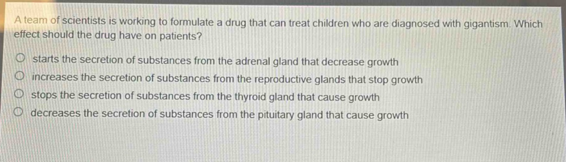 a team of scientists is working to formulate a drug that can treat children who are diagnosed with gigantism. which effect should the drug have on patients?\nstarts the secretion of substances from the adrenal gland that decrease growth\nincreases the secretion of substances from the reproductive glands that stop growth\nstops the secretion of substances from the thyroid gland that cause growth\ndecreases the secretion of substances from the pituitary gland that cause growth