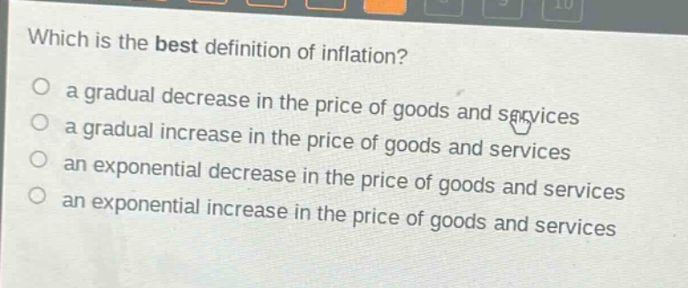 which is the best definition of inflation?\n○ a gradual decrease in the price of goods and services\n○ a gradual increase in the price of goods and services\n○ an exponential decrease in the price of goods and services\n○ an exponential increase in the price of goods and services