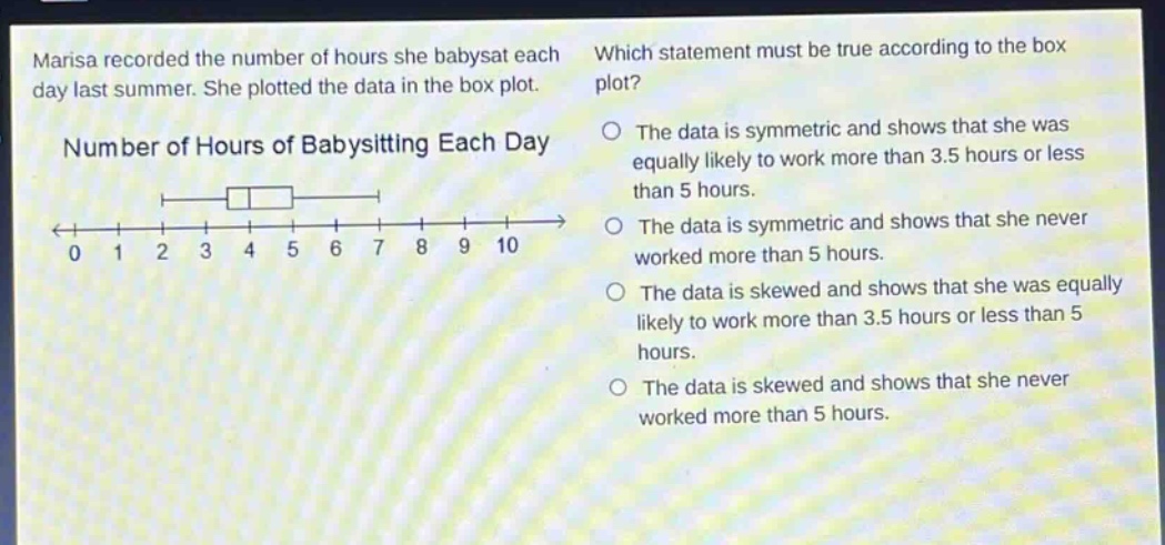 marisa recorded the number of hours she babysat each day last summer. she plotted the data in the box plot. which statement must be true according to the box plot? number of hours of babysitting each day the data is symmetric and shows that she was equally likely to work more than 3.5 hours or less than 5 hours. the data is symmetric and shows that she never worked more than 5 hours. the data is skewed and shows that she was equally likely to work more than 3.5 hours or less than 5 hours. the data is skewed and shows that she never worked more than 5 hours.