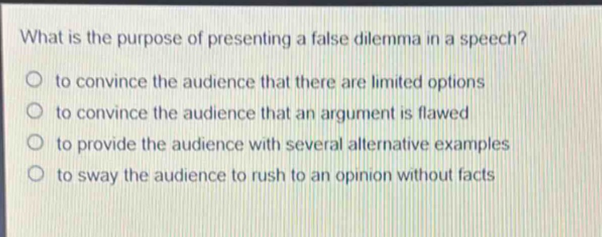 what is the purpose of presenting a false dilemma in a speech?\no to convince the audience that there are limited options\no to convince the audience that an argument is flawed\no to provide the audience with several alternative examples\no to sway the audience to rush to an opinion without facts