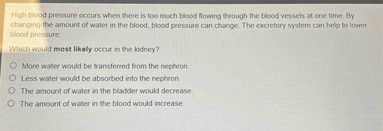 high blood pressure occurs when there is too much blood flowing through the blood vessels at one time. by changing the amount of water in the blood, blood pressure can change. the excretory system can help to lower blood pressure. which would most likely occur in the kidney?\no more water would be transferred from the nephron.\no less water would be absorbed into the nephron.\no the amount of water in the bladder would decrease.\no the amount of water in the blood would increase.