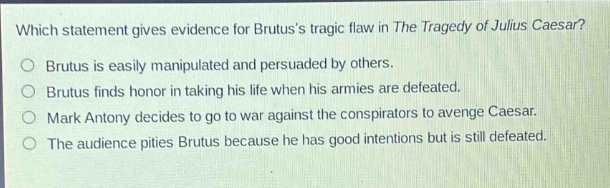 which statement gives evidence for brutuss tragic flaw in the tragedy of julius caesar?\nbrutus is easily manipulated and persuaded by others.\nbrutus finds honor in taking his life when his armies are defeated.\nmark antony decides to go to war against the conspirators to avenge caesar.\nthe audience pities brutus because he has good intentions but is still defeated.