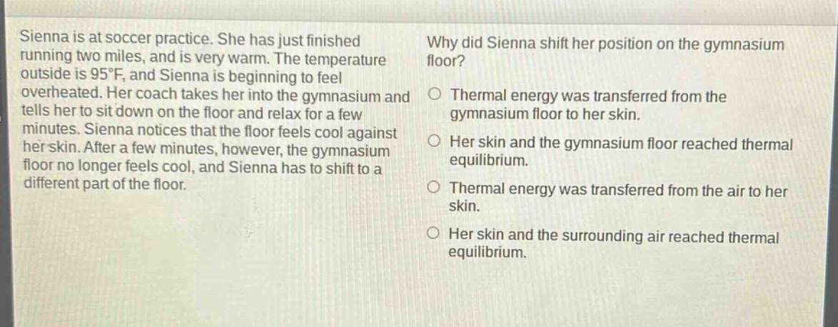 sienna is at soccer practice. she has just finished running two miles, and is very warm. the temperature outside is 95°f, and sienna is beginning to feel overheated. her coach takes her into the gymnasium and tells her to sit down on the floor and relax for a few minutes. sienna notices that the floor feels cool against her skin. after a few minutes, however, the gymnasium floor no longer feels cool, and sienna has to shift to a different part of the floor. why did sienna shift her position on the gymnasium floor? thermal energy was transferred from the gymnasium floor to her skin. her skin and the gymnasium floor reached thermal equilibrium. thermal energy was transferred from the air to her skin. her skin and the surrounding air reached thermal equilibrium.