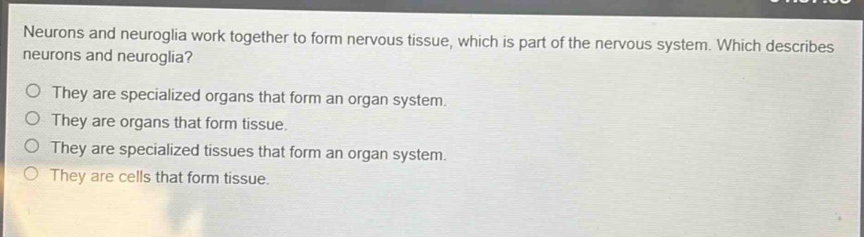 neurons and neuroglia work together to form nervous tissue, which is part of the nervous system. which describes neurons and neuroglia?\no they are specialized organs that form an organ system.\no they are organs that form tissue.\no they are specialized tissues that form an organ system.\no they are cells that form tissue.