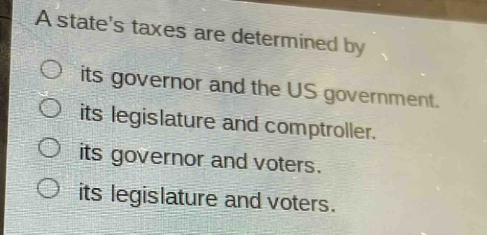 a states taxes are determined by\n○ its governor and the us government.\n○ its legislature and comptroller.\n○ its governor and voters.\n○ its legislature and voters.