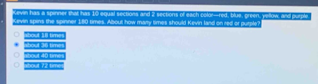 kevin has a spinner that has 10 equal sections and 2 sections of each color—red, blue, green, yellow, and purple. kevin spins the spinner 180 times. about how many times should kevin land on red or purple?\nabout 18 times\nabout 36 times\nabout 40 times\nabout 72 times