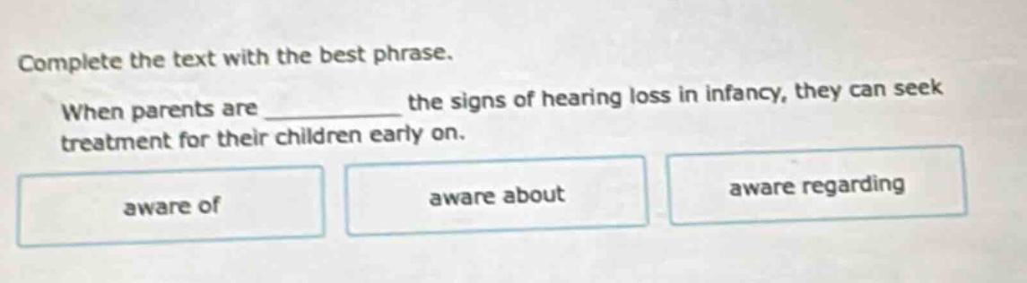 complete the text with the best phrase. when parents are __________ the signs of hearing loss in infancy, they can seek treatment for their children early on. aware of aware about aware regarding