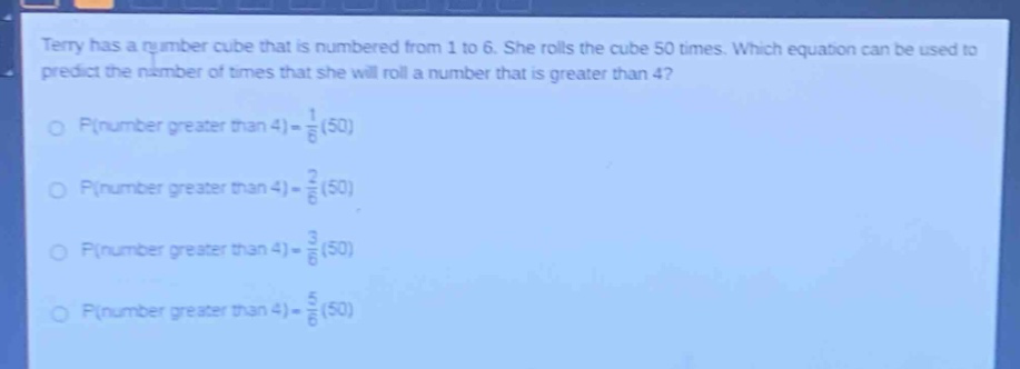 terry has a number cube that is numbered from 1 to 6. she rolls the cube 50 times. which equation can be used to predict the number of times that she will roll a number that is greater than 4?\np(number greater than 4)=$\\frac{1}{6}$(50)\np(number greater than 4)=$\\frac{2}{6}$(50)\np(number greater than 4)=$\\frac{3}{6}$(50)\np(number greater than 4)=$\\frac{5}{6}$(50)