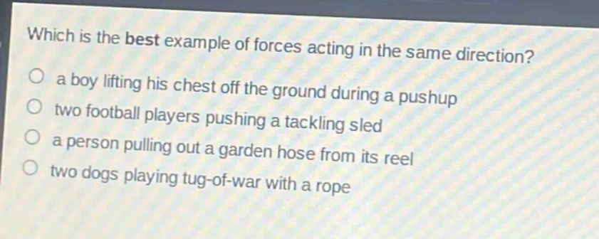 which is the best example of forces acting in the same direction?\n a boy lifting his chest off the ground during a pushup\n two football players pushing a tackling sled\n a person pulling out a garden hose from its reel\n two dogs playing tug - of - war with a rope