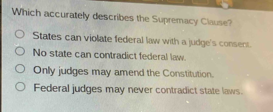 which accurately describes the supremacy clause?\nstates can violate federal law with a judges consent.\nno state can contradict federal law.\nonly judges may amend the constitution.\nfederal judges may never contradict state laws.