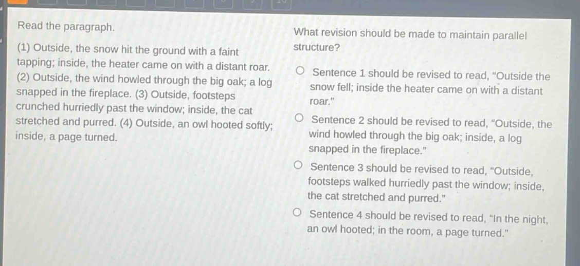 read the paragraph.\n(1) outside, the snow hit the ground with a faint tapping; inside, the heater came on with a distant roar.\n(2) outside, the wind howled through the big oak; a log snapped in the fireplace. (3) outside, footsteps crunched hurriedly past the window; inside, the cat stretched and purred. (4) outside, an owl hooted softly; inside, a page turned.\nwhat revision should be made to maintain parallel structure?\nsentence 1 should be revised to read, “outside the snow fell; inside the heater came on with a distant roar.”\nsentence 2 should be revised to read, “outside, the wind howled through the big oak; inside, a log snapped in the fireplace.”\nsentence 3 should be revised to read, “outside, footsteps walked hurriedly past the window; inside, the cat stretched and purred.”\nsentence 4 should be revised to read, “in the night, an owl hooted; in the room, a page turned.”