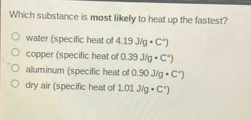 which substance is most likely to heat up the fastest?\no water (specific heat of 4.19 j/g·c°)\no copper (specific heat of 0.39 j/g·c°)\no aluminum (specific heat of 0.90 j/g·c°)\no dry air (specific heat of 1.01 j/g·c°)