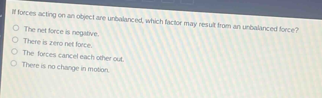 if forces acting on an object are unbalanced, which factor may result from an unbalanced force?\nthe net force is negative.\nthere is zero net force.\nthe forces cancel each other out.\nthere is no change in motion.
