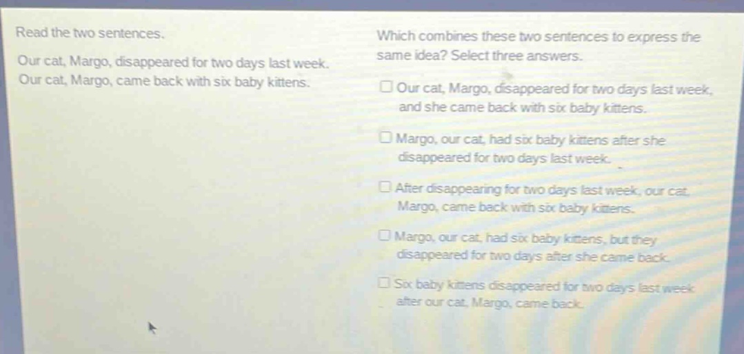 read the two sentences. our cat, margo, disappeared for two days last week. our cat, margo, came back with six baby kittens. which combines these two sentences to express the same idea? select three answers. □our cat, margo, disappeared for two days last week, and she came back with six baby kittens. □margo, our cat, had six baby kittens after she disappeared for two days last week. □after disappearing for two days last week, our cat, margo, came back with six baby kittens. □margo, our cat, had six baby kittens, but they disappeared for two days after she came back. □six baby kittens disappeared for two days last week after our cat, margo, came back.