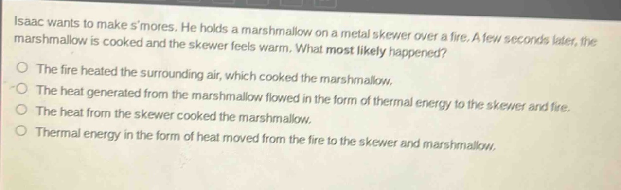 isaac wants to make smores. he holds a marshmallow on a metal skewer over a fire. a few seconds later, the marshmallow is cooked and the skewer feels warm. what most likely happened?\nthe fire heated the surrounding air, which cooked the marshmallow.\nthe heat generated from the marshmallow flowed in the form of thermal energy to the skewer and fire.\nthe heat from the skewer cooked the marshmallow.\nthermal energy in the form of heat moved from the fire to the skewer and marshmallow.